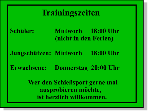 Trainingszeiten  Schler:			Mittwoch 	18:00 Uhr (nicht in den Ferien)  Jungschtzen:	Mittwoch  	18:00 Uhr  Erwachsene:	Donnerstag  20:00 Uhr  Wer den Schiesport gerne mal        ausprobieren mchte,  ist herzlich willkommen.