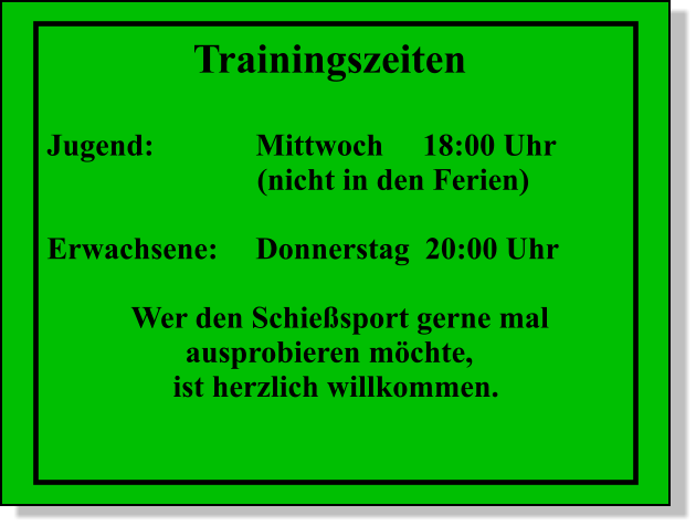 Trainingszeiten  Jugend:			Mittwoch 	18:00 Uhr (nicht in den Ferien)  Erwachsene:	Donnerstag  20:00 Uhr  Wer den Schiesport gerne mal        ausprobieren mchte,  ist herzlich willkommen.