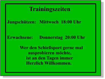 Trainingszeiten  Jungsch�tzen:	Mittwoch  18:00 Uhr   Erwachsene:	Donnerstag  20:00 Uhr  Wer den Schie�sport gerne mal        ausprobieren m�chte,  ist an den Tagen immer Herzlich Willkommen.